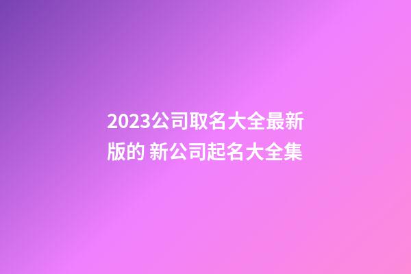 2023公司取名大全最新版的 新公司起名大全集-第1張-公司起名-玄機派